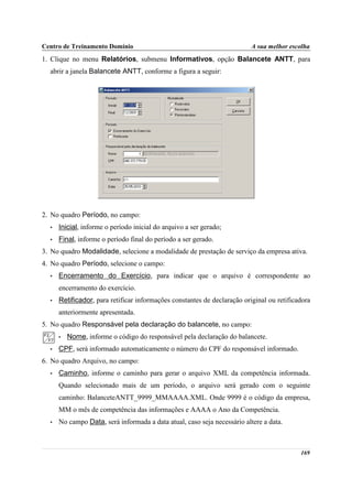 Centro de Treinamento Domínio                                             A sua melhor escolha
1. Clique no menu Relatórios, submenu Informativos, opção Balancete ANTT, para
  abrir a janela Balancete ANTT, conforme a figura a seguir:




2. No quadro Período, no campo:
  •   Inicial, informe o período inicial do arquivo a ser gerado;
  •   Final, informe o período final do período a ser gerado.
3. No quadro Modalidade, selecione a modalidade de prestação de serviço da empresa ativa.
4. No quadro Período, selecione o campo:
  •   Encerramento do Exercício, para indicar que o arquivo é correspondente ao
      encerramento do exercício.
  •   Retificador, para retificar informações constantes de declaração original ou retificadora
      anteriormente apresentada.
5. No quadro Responsável pela declaração do balancete, no campo:
      •   Nome, informe o código do responsável pela declaração do balancete.
  •   CPF, será informado automaticamente o número do CPF do responsável informado.
6. No quadro Arquivo, no campo:
  •   Caminho, informe o caminho para gerar o arquivo XML da competência informada.
      Quando selecionado mais de um período, o arquivo será gerado com o seguinte
      caminho: BalanceteANTT_9999_MMAAAA.XML. Onde 9999 é o código da empresa,
      MM o mês de competência das informações e AAAA o Ano da Competência.
  •   No campo Data, será informada a data atual, caso seja necessário altere a data.



                                                                                           169
 