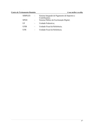 Centro de Treinamento Domínio                                     A sua melhor escolha
             SIMPLES       –    Sistema Integrado de Pagamento de Impostos e
                                Contribuições;
             SPED          –    Sistema Público de Escrituração Digital;
             UF            –    Unidade Federativa;
             UFIR          –    Unidade Fiscal de Referência;
             UFR           –    Unidade Fiscal de Referência.




                                                                                   17
 
