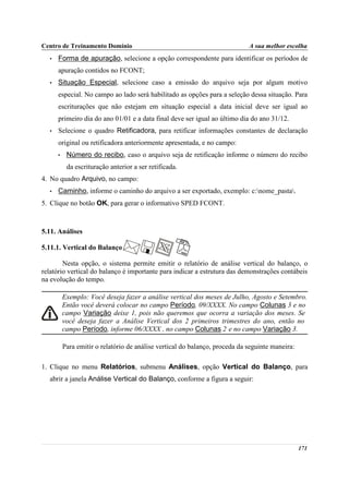 Centro de Treinamento Domínio                                                A sua melhor escolha
  •   Forma de apuração, selecione a opção correspondente para identificar os períodos de
      apuração contidos no FCONT;
  •   Situação Especial, selecione caso a emissão do arquivo seja por algum motivo
      especial. No campo ao lado será habilitado as opções para a seleção dessa situação. Para
      escriturações que não estejam em situação especial a data inicial deve ser igual ao
      primeiro dia do ano 01/01 e a data final deve ser igual ao último dia do ano 31/12.
  •   Selecione o quadro Retificadora, para retificar informações constantes de declaração
      original ou retificadora anteriormente apresentada, e no campo:
      •    Número do recibo, caso o arquivo seja de retificação informe o número do recibo
           da escrituração anterior a ser retificada.
4. No quadro Arquivo, no campo:
  •   Caminho, informe o caminho do arquivo a ser exportado, exemplo: c:nome_pasta.
5. Clique no botão OK, para gerar o informativo SPED FCONT.



5.11. Análises

5.11.1. Vertical do Balanço

        Nesta opção, o sistema permite emitir o relatório de análise vertical do balanço, o
relatório vertical do balanço é importante para indicar a estrutura das demonstrações contábeis
na evolução do tempo.

          Exemplo: Você deseja fazer a análise vertical dos meses de Julho, Agosto e Setembro.
          Então você deverá colocar no campo Período, 09/XXXX. No campo Colunas 3 e no
          campo Variação deixe 1, pois não queremos que ocorra a variação dos meses. Se
          você deseja fazer a Análise Vertical dos 2 primeiros trimestres do ano, então no
          campo Período, informe 06/XXXX , no campo Colunas 2 e no campo Variação 3.

          Para emitir o relatório de análise vertical do balanço, proceda da seguinte maneira:

1. Clique no menu Relatórios, submenu Análises, opção Vertical do Balanço, para
  abrir a janela Análise Vertical do Balanço, conforme a figura a seguir:




                                                                                                 171
 
