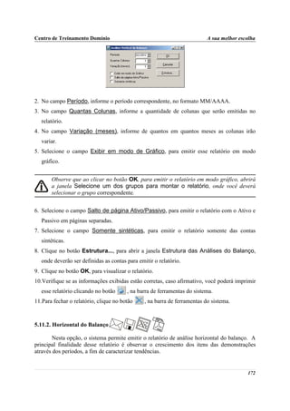 Centro de Treinamento Domínio                                              A sua melhor escolha




2. No campo Período, informe o período correspondente, no formato MM/AAAA.
3. No campo Quantas Colunas, informe a quantidade de colunas que serão emitidas no
   relatório.
4. No campo Variação (meses), informe de quantos em quantos meses as colunas irão
   variar.
5. Selecione o campo Exibir em modo de Gráfico, para emitir esse relatório em modo
   gráfico.


       Observe que ao clicar no botão OK, para emitir o relatório em modo gráfico, abrirá
       a janela Selecione um dos grupos para montar o relatório, onde você deverá
       selecionar o grupo correspondente.


6. Selecione o campo Salto de página Ativo/Passivo, para emitir o relatório com o Ativo e
   Passivo em páginas separadas.
7. Selecione o campo Somente sintéticas, para emitir o relatório somente das contas
   sintéticas.
8. Clique no botão Estrutura..., para abrir a janela Estrutura das Análises do Balanço,
   onde deverão ser definidas as contas para emitir o relatório.
9. Clique no botão OK, para visualizar o relatório.
10.Verifique se as informações exibidas estão corretas, caso afirmativo, você poderá imprimir
   esse relatório clicando no botão     , na barra de ferramentas do sistema.
11.Para fechar o relatório, clique no botão     , na barra de ferramentas do sistema.



5.11.2. Horizontal do Balanço

        Nesta opção, o sistema permite emitir o relatório de análise horizontal do balanço. A
principal finalidade desse relatório é observar o crescimento dos itens das demonstrações
através dos períodos, a fim de caracterizar tendências.


                                                                                           172
 