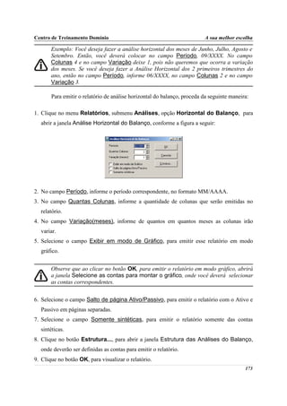 Centro de Treinamento Domínio                                            A sua melhor escolha

       Exemplo: Você deseja fazer a análise horizontal dos meses de Junho, Julho, Agosto e
       Setembro. Então, você deverá colocar no campo Período, 09/XXXX. No campo
       Colunas 4 e no campo Variação deixe 1, pois não queremos que ocorra a variação
       dos meses. Se você deseja fazer a Análise Horizontal dos 2 primeiros trimestres do
       ano, então no campo Período, informe 06/XXXX, no campo Colunas 2 e no campo
       Variação 3.

       Para emitir o relatório de análise horizontal do balanço, proceda da seguinte maneira:

1. Clique no menu Relatórios, submenu Análises, opção Horizontal do Balanço, para
  abrir a janela Análise Horizontal do Balanço, conforme a figura a seguir:




2. No campo Período, informe o período correspondente, no formato MM/AAAA.
3. No campo Quantas Colunas, informe a quantidade de colunas que serão emitidas no
  relatório.
4. No campo Variação(meses), informe de quantos em quantos meses as colunas irão
  variar.
5. Selecione o campo Exibir em modo de Gráfico, para emitir esse relatório em modo
  gráfico.


       Observe que ao clicar no botão OK, para emitir o relatório em modo gráfico, abrirá
       a janela Selecione as contas para montar o gráfico, onde você deverá selecionar
       as contas correspondentes.


6. Selecione o campo Salto de página Ativo/Passivo, para emitir o relatório com o Ativo e
  Passivo em páginas separadas.
7. Selecione o campo Somente sintéticas, para emitir o relatório somente das contas
  sintéticas.
8. Clique no botão Estrutura..., para abrir a janela Estrutura das Análises do Balanço,
  onde deverão ser definidas as contas para emitir o relatório.
9. Clique no botão OK, para visualizar o relatório.
                                                                                           173
 