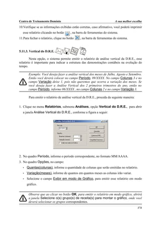 Centro de Treinamento Domínio                                              A sua melhor escolha
10.Verifique se as informações exibidas estão corretas, caso afirmativo, você poderá imprimir
   esse relatório clicando no botão     , na barra de ferramentas do sistema.
11.Para fechar o relatório, clique no botão     , na barra de ferramentas do sistema.



5.11.3. Vertical do D.R.E.

        Nesta opção, o sistema permite emitir o relatório de análise vertical da D.R.E., esse
relatório é importante para indicar a estrutura das demonstrações contábeis na evolução do
tempo.

        Exemplo: Você deseja fazer a análise vertical dos meses de Julho, Agosto e Setembro.
        Então você deverá colocar no campo Período, 09/XXXX. No campo Colunas 3 e no
        campo Variação deixe 1, pois não queremos que ocorra a variação dos meses. Se
        você deseja fazer a Análise Vertical dos 2 primeiros trimestres do ano, então no
        campo Período, informe 06/XXXX , no campo Colunas 2 e no campo Variação 3.

        Para emitir o relatório de análise vertical da D.R.E., proceda da seguinte maneira:

1. Clique no menu Relatórios, submenu Análises, opção Vertical do D.R.E., para abrir
   a janela Análise Vertical do D.R.E., conforme a figura a seguir:




2. No quadro Período, informe o período correspondente, no formato MM/AAAA.
3. No quadro Opções, no campo:
   •   Quantas(colunas), informe a quantidade de colunas que serão emitidas no relatório.
   •   Variação(meses), informe de quantos em quantos meses as colunas irão variar.
   •   Selecione o campo Exibir em modo de Gráfico, para emitir esse relatório em modo
       gráfico.


        Observe que ao clicar no botão OK, para emitir o relatório em modo gráfico, abrirá
        a janela Selecione o(s) grupo(s) de receita(s) para montar o gráfico, onde você
        deverá selecionar os grupos correspondentes.
                                                                                              174
 