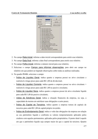 Centro de Treinamento Domínio                                              A sua melhor escolha




2. No campo Data inicial, informe a data inicial correspondente para emitir esse relatório.
3. No campo Data final, informe a data final correspondente para emitir esse relatório.
4. No campo Folha inicial, informe o número inicial para esse relatório.
5. Selecione o campo Campo para informar observações, para abrir um campo no
  relatório em que poderá ser digitado observações sobre todas as análises realizadas.
6. No quadro Emitir, selecione o campo:
  •   Índice de Liquidez Geral, indica quanto a empresa possui no ativo circulante e
      realizável a longo prazo para cada R$ 1,00 de dívida total;
  •   Índice de Liquidez Corrente, indica quanto a empresa possui no ativo circulante +
      realizável a longo prazo para cada R$ 1,00 no passivo circulante;
  •   Índice de Liquidez Seca, indica quanto a empresa possui de ativo circulante líquido
      para cada R$ 1,00 de passivo circulante;
  •   índice de Solvência Geral, indica a situação financeira da empresa, ou seja, a
      capacidade da mesma em satisfazer suas obrigações a curto prazo;
  •   Índice de Capital de Terceiros, indica quanto a empresa tomou de capitais de
      terceiros para cada R$ 1,00 de capital próprio investido;
  •   Índice de Endividamento Geral, indica o vulto das obrigações da empresa em relação
      ao seu patrimônio líquido e confronta os valores temporariamente aplicados pelos
      credores com aqueles permanentes, aplicados pelos proprietários. O ponto ideal é aquele
      em que o patrimônio líquido seja sempre maior do que o capital de terceiros. Quanto

                                                                                              177
 