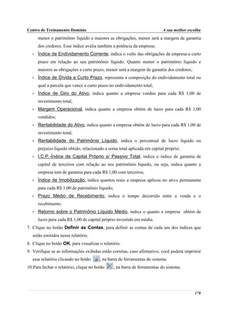Centro de Treinamento Domínio                                                A sua melhor escolha
       menor o patrimônio líquido e maiores as obrigações, menor será a margem de garantia
       dos credores. Esse índice avalia também a potência da empresa;
   •   Índice de Endividamento Corrente, indica o vulto das obrigações da empresa a curto
       prazo em relação ao seu patrimônio líquido. Quanto menor o patrimônio líquido e
       maiores as obrigações a curto prazo, menor será a margem de garantia dos credores;
   •   Índice de Dívida a Curto Prazo, representa a composição do endividamento total ou
       qual a parcela que vence a curto prazo no endividamento total;
   •   Índice de Giro do Ativo, indica quanto a empresa vendeu para cada R$ 1,00 de
       investimento total;
   •   Margem Operacional, indica quanto a empresa obtém de lucro para cada R$ 1,00
       vendidos;
   •   Rentabilidade do Ativo, indica quanto a empresa obtém de lucro para cada R$ 1,00 de
       investimento total;
   •   Rentabilidade do Patrimônio Líquido, indica o percentual de lucro líquido ou
       prejuízo líquido obtido, relacionado a soma total aplicada em capital próprio;
   •   I.C.P.-Índice de Capital Próprio s/ Passivo Total, indica o índice de garantia de
       capital de terceiros com relação ao seu patrimônio líquido, ou seja, indica quanto a
       empresa tem de garantia para cada R$ 1,00 com terceiros;
   •   Índice de Imobilização, indica quantos reais a empresa aplicou no ativo permanente
       para cada R$ 1,00 de patrimônio líquido;
   •   Prazo Médio de Recebimento, indica o tempo decorrido entre a venda e o
       recebimento.
   •   Retorno sobre o Patrimônio Líquido Médio, indica o quanto a empresa obtém de
       lucro para cada R$ 1,00 de capital próprio investido em média.
7. Clique no botão Definir as Contas, para definir as contas de cada um dos índices que
   serão emitidos nesse relatório.
8. Clique no botão OK, para visualizar o relatório.
9. Verifique se as informações exibidas estão corretas, caso afirmativo, você poderá imprimir
   esse relatório clicando no botão      , na barra de ferramentas do sistema.
10.Para fechar o relatório, clique no botão       , na barra de ferramentas do sistema.




                                                                                             178
 