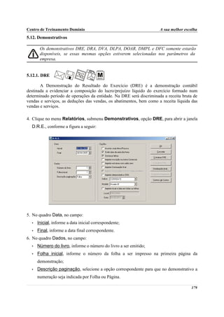 Centro de Treinamento Domínio                                        A sua melhor escolha
5.12. Demonstrativos

       Os demonstrativos DRE, DRA, DVA, DLPA, DOAR, DMPL e DFC somente estarão
       disponíveis, se essas mesmas opções estiverem selecionadas nos parâmetros da
       empresa.


5.12.1. DRE

       A Demonstração do Resultado do Exercício (DRE) é a demonstração contábil
destinada a evidenciar a composição do lucro/prejuízo líquido do exercício formado num
determinado período de operações da entidade. Na DRE será discriminada a receita bruta de
vendas e serviços, as deduções das vendas, os abatimentos, bem como a receita líquida das
vendas e serviços.

4. Clique no menu Relatórios, submenu Demonstrativos, opção DRE, para abrir a janela
  D.R.E., conforme a figura a seguir:




5. No quadro Data, no campo:
  •   Inicial, informe a data inicial correspondente;
  •   Final, informe a data final correspondente.
6. No quadro Dados, no campo:
  •   Número do livro, informe o número do livro a ser emitido;
  •   Folha inicial, informe o número da folha a ser impresso na primeira página da
      demonstração;
  •   Descrição paginação, selecione a opção correspondente para que no demonstrativo a
      numeração seja indicada por Folha ou Página.

                                                                                     179
 