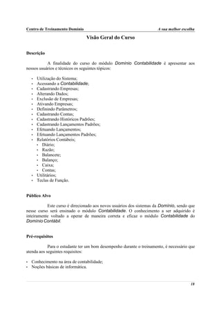 Centro de Treinamento Domínio                                         A sua melhor escolha

                                 Visão Geral do Curso

Descrição

           A finalidade do curso do módulo Domínio Contabilidade é apresentar aos
nossos usuários e técnicos os seguintes tópicos:

    •   Utilização do Sistema;
    •   Acessando a Contabilidade;
    •   Cadastrando Empresas;
    •   Alterando Dados;
    •   Exclusão de Empresas;
    •   Ativando Empresas;
    •   Definindo Parâmetros;
    •   Cadastrando Contas;
    •   Cadastrando Históricos Padrões;
    •   Cadastrando Lançamentos Padrões;
    •   Efetuando Lançamentos;
    •   Efetuando Lançamentos Padrões;
    •   Relatórios Contábeis;
        • Diário;
        • Razão;
        • Balancete;
        • Balanço;
        • Caixa;
        • Contas;
    •   Utilitários;
    •   Teclas de Função.


Público Alvo

           Este curso é direcionado aos novos usuários dos sistemas da Domínio, sendo que
nesse curso será ensinado o módulo Contabilidade. O conhecimento a ser adquirido é
inteiramente voltado a operar de maneira correta e eficaz o módulo Contabilidade do
Domínio Contábil.


Pré-requisitos

            Para o estudante ter um bom desempenho durante o treinamento, é necessário que
atenda aos seguintes requisitos:

•   Conhecimento na área de contabilidade;
•   Noções básicas de informática.


                                                                                       18
 