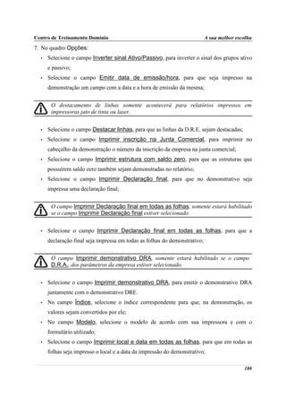 Centro de Treinamento Domínio                                               A sua melhor escolha
7. No quadro Opções:
  •   Selecione o campo Inverter sinal Ativo/Passivo, para inverter o sinal dos grupos ativo
      e passivo;
  •   Selecione o campo Emitir data de emissão/hora, para que seja impresso na
      demonstração um campo com a data e a hora de emissão da mesma;


       O destacamento de linhas somente acontecerá para relatórios impressos em
       impressoras jato de tinta ou laser.


  •   Selecione o campo Destacar linhas, para que as linhas da D.R.E. sejam destacadas;
  •   Selecione o campo Imprimir inscrição na Junta Comercial, para imprimir no
      cabeçalho da demonstração o número da inscrição da empresa na junta comercial;
  •   Selecione o campo Imprimir estrutura com saldo zero, para que as estruturas que
      possuírem saldo zero também sejam demonstradas no relatório;
  •   Selecione o campo Imprimir Declaração final, para que no demonstrativo seja
      impressa uma declaração final;


       O campo Imprimir Declaração final em todas as folhas, somente estará habilitado
       se o campo Imprimir Declaração final estiver selecionado.


  •   Selecione o campo Imprimir Declaração final em todas as folhas, para que a
      declaração final seja impressa em todas as folhas do demonstrativo;


       O campo Imprimir demonstrativo DRA, somente estará habilitado se o campo
       D.R.A., dos parâmetros da empresa estiver selecionado.


  •   Selecione o campo Imprimir demonstrativo DRA, para emitir o demonstrativo DRA
      juntamente com o demonstrativo DRE.
  •   No campo Índice, selecione o índice correspondente para que, na demonstração, os
      valores sejam convertidos por ele;
  •   No campo Modelo, selecione o modelo de acordo com sua impressora e com o
      formulário utilizado;
  •   Selecione o campo Imprimir local e data em todas as folhas, para que em todas as
      folhas seja impresso o local e a data da impressão do demonstrativo;

                                                                                            180
 