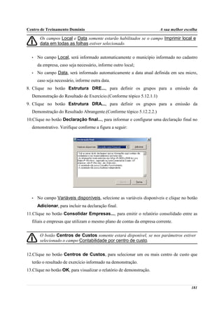 Centro de Treinamento Domínio                                          A sua melhor escolha

       Os campos Local e Data somente estarão habilitados se o campo Imprimir local e
       data em todas as folhas estiver selecionado.


  •   No campo Local, será informado automaticamente o município informado no cadastro
      da empresa, caso seja necessário, informe outro local;
  •   No campo Data, será informado automaticamente a data atual definida em seu micro,
      caso seja necessário, informe outra data.
8. Clique no botão Estrutura DRE..., para definir os grupos para a emissão da
  Demonstração do Resultado de Exercício.(Conforme tópico 5.12.1.1)
9. Clique no botão Estrutura DRA..., para definir os grupos para a emissão da
  Demonstração do Resultado Abrangente.(Conforme tópico 5.12.2.2.)
10.Clique no botão Declaração final..., para informar e configurar uma declaração final no
  demonstrativo. Verifique conforme a figura a seguir:




  •   No campo Variáveis disponíveis, selecione as variáveis disponíveis e clique no botão
      Adicionar, para incluir na declaração final.
11.Clique no botão Consolidar Empresas..., para emitir o relatório consolidado entre as
  filiais e empresas que utilizam o mesmo plano de contas da empresa corrente.


       O botão Centros de Custos somente estará disponível, se nos parâmetros estiver
       selecionado o campo Contabilidade por centro de custo.


12.Clique no botão Centros de Custos, para selecionar um ou mais centro de custo que
  terão o resultado de exercício informado na demonstração.
13.Clique no botão OK, para visualizar o relatório de demonstração.


                                                                                       181
 