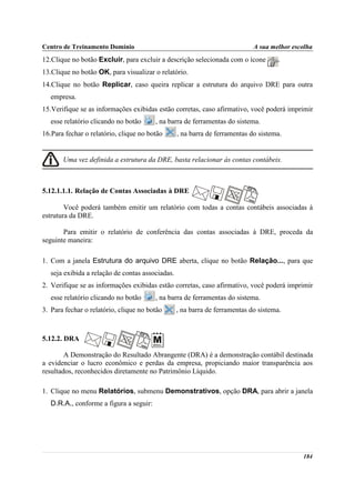 Centro de Treinamento Domínio                                                A sua melhor escolha
12.Clique no botão Excluir, para excluir a descrição selecionada com o ícone          .
13.Clique no botão OK, para visualizar o relatório.
14.Clique no botão Replicar, caso queira replicar a estrutura do arquivo DRE para outra
   empresa.
15.Verifique se as informações exibidas estão corretas, caso afirmativo, você poderá imprimir
   esse relatório clicando no botão      , na barra de ferramentas do sistema.
16.Para fechar o relatório, clique no botão       , na barra de ferramentas do sistema.


       Uma vez definida a estrutura da DRE, basta relacionar às contas contábeis.



5.12.1.1.1. Relação de Contas Associadas à DRE

        Você poderá também emitir um relatório com todas a contas contábeis associadas à
estrutura da DRE.

       Para emitir o relatório de conferência das contas associadas à DRE, proceda da
seguinte maneira:

1. Com a janela Estrutura do arquivo DRE aberta, clique no botão Relação..., para que
   seja exibida a relação de contas associadas.
2. Verifique se as informações exibidas estão corretas, caso afirmativo, você poderá imprimir
   esse relatório clicando no botão      , na barra de ferramentas do sistema.
3. Para fechar o relatório, clique no botão       , na barra de ferramentas do sistema.



5.12.2. DRA

        A Demonstração do Resultado Abrangente (DRA) é a demonstração contábil destinada
a evidenciar o lucro econômico e perdas da empresa, propiciando maior transparência aos
resultados, reconhecidos diretamente no Patrimônio Líquido.

1. Clique no menu Relatórios, submenu Demonstrativos, opção DRA, para abrir a janela
   D.R.A., conforme a figura a seguir:




                                                                                             184
 