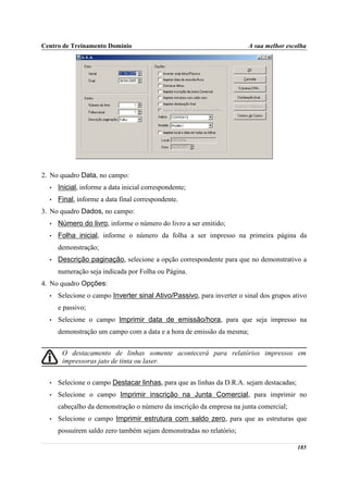 Centro de Treinamento Domínio                                          A sua melhor escolha




2. No quadro Data, no campo:
  •   Inicial, informe a data inicial correspondente;
  •   Final, informe a data final correspondente.
3. No quadro Dados, no campo:
  •   Número do livro, informe o número do livro a ser emitido;
  •   Folha inicial, informe o número da folha a ser impresso na primeira página da
      demonstração;
  •   Descrição paginação, selecione a opção correspondente para que no demonstrativo a
      numeração seja indicada por Folha ou Página.
4. No quadro Opções:
  •   Selecione o campo Inverter sinal Ativo/Passivo, para inverter o sinal dos grupos ativo
      e passivo;
  •   Selecione o campo Imprimir data de emissão/hora, para que seja impresso na
      demonstração um campo com a data e a hora de emissão da mesma;


       O destacamento de linhas somente acontecerá para relatórios impressos em
       impressoras jato de tinta ou laser.


  •   Selecione o campo Destacar linhas, para que as linhas da D.R.A. sejam destacadas;
  •   Selecione o campo Imprimir inscrição na Junta Comercial, para imprimir no
      cabeçalho da demonstração o número da inscrição da empresa na junta comercial;
  •   Selecione o campo Imprimir estrutura com saldo zero, para que as estruturas que
      possuírem saldo zero também sejam demonstradas no relatório;

                                                                                          185
 