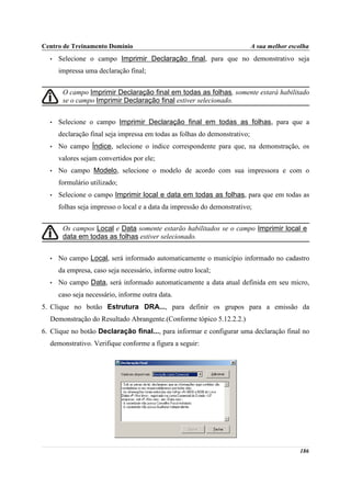 Centro de Treinamento Domínio                                               A sua melhor escolha
  •   Selecione o campo Imprimir Declaração final, para que no demonstrativo seja
      impressa uma declaração final;


       O campo Imprimir Declaração final em todas as folhas, somente estará habilitado
       se o campo Imprimir Declaração final estiver selecionado.


  •   Selecione o campo Imprimir Declaração final em todas as folhas, para que a
      declaração final seja impressa em todas as folhas do demonstrativo;
  •   No campo Índice, selecione o índice correspondente para que, na demonstração, os
      valores sejam convertidos por ele;
  •   No campo Modelo, selecione o modelo de acordo com sua impressora e com o
      formulário utilizado;
  •   Selecione o campo Imprimir local e data em todas as folhas, para que em todas as
      folhas seja impresso o local e a data da impressão do demonstrativo;


       Os campos Local e Data somente estarão habilitados se o campo Imprimir local e
       data em todas as folhas estiver selecionado.


  •   No campo Local, será informado automaticamente o município informado no cadastro
      da empresa, caso seja necessário, informe outro local;
  •   No campo Data, será informado automaticamente a data atual definida em seu micro,
      caso seja necessário, informe outra data.
5. Clique no botão Estrutura DRA..., para definir os grupos para a emissão da
  Demonstração do Resultado Abrangente.(Conforme tópico 5.12.2.2.)
6. Clique no botão Declaração final..., para informar e configurar uma declaração final no
  demonstrativo. Verifique conforme a figura a seguir:




                                                                                            186
 