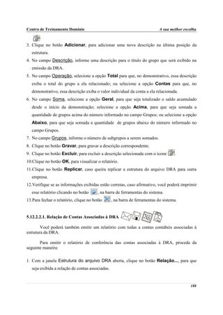 Centro de Treinamento Domínio                                                A sua melhor escolha
       .
3. Clique no botão Adicionar, para adicionar uma nova descrição na última posição da
   estrutura.
4. No campo Descrição, informe uma descrição para o título do grupo que será exibido na
   emissão da DRA.
5. No campo Operação, selecione a opção Total para que, no demonstrativo, essa descrição
   exiba o total do grupo a ela relacionado; ou selecione a opção Contas para que, no
   demonstrativo, essa descrição exiba o valor individual da conta a ela relacionada.
6. No campo Soma, selecione a opção Geral, para que seja totalizado o saldo acumulado
   desde o início da demonstração; selecione a opção Acima, para que seja somada a
   quantidade de grupos acima do número informado no campo Grupos; ou selecione a opção
   Abaixo, para que seja somada a quantidade de grupos abaixo do número informado no
   campo Grupos.
7. No campo Grupos, informe o número de subgrupos a serem somados.
8. Clique no botão Gravar, para gravar a descrição correspondente.
9. Clique no botão Excluir, para excluir a descrição selecionada com o ícone         .
10.Clique no botão OK, para visualizar o relatório.
11.Clique no botão Replicar, caso queira replicar a estrutura do arquivo DRA para outra
   empresa.
12.Verifique se as informações exibidas estão corretas, caso afirmativo, você poderá imprimir
   esse relatório clicando no botão     , na barra de ferramentas do sistema.
13.Para fechar o relatório, clique no botão       , na barra de ferramentas do sistema.


5.12.2.2.1. Relação de Contas Associadas à DRA

        Você poderá também emitir um relatório com todas a contas contábeis associadas à
estrutura da DRA.

       Para emitir o relatório de conferência das contas associadas à DRA, proceda da
seguinte maneira:

1. Com a janela Estrutura do arquivo DRA aberta, clique no botão Relação..., para que
   seja exibida a relação de contas associadas.


                                                                                             188
 