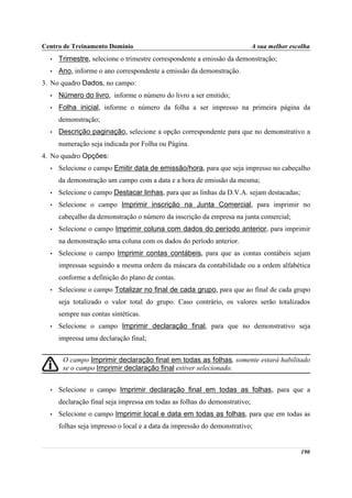 Centro de Treinamento Domínio                                               A sua melhor escolha
  •   Trimestre, selecione o trimestre correspondente a emissão da demonstração;
  •   Ano, informe o ano correspondente a emissão da demonstração.
3. No quadro Dados, no campo:
  •   Número do livro, informe o número do livro a ser emitido;
  •   Folha inicial, informe o número da folha a ser impresso na primeira página da
      demonstração;
  •   Descrição paginação, selecione a opção correspondente para que no demonstrativo a
      numeração seja indicada por Folha ou Página.
4. No quadro Opções:
  •   Selecione o campo Emitir data de emissão/hora, para que seja impresso no cabeçalho
      da demonstração um campo com a data e a hora de emissão da mesma;
  •   Selecione o campo Destacar linhas, para que as linhas da D.V.A. sejam destacadas;
  •   Selecione o campo Imprimir inscrição na Junta Comercial, para imprimir no
      cabeçalho da demonstração o número da inscrição da empresa na junta comercial;
  •   Selecione o campo Imprimir coluna com dados do período anterior, para imprimir
      na demonstração uma coluna com os dados do período anterior.
  •   Selecione o campo Imprimir contas contábeis, para que as contas contábeis sejam
      impressas seguindo a mesma ordem da máscara da contabilidade ou a ordem alfabética
      conforme a definição do plano de contas.
  •   Selecione o campo Totalizar no final de cada grupo, para que ao final de cada grupo
      seja totalizado o valor total do grupo. Caso contrário, os valores serão totalizados
      sempre nas contas sintéticas.
  •   Selecione o campo Imprimir declaração final, para que no demonstrativo seja
      impressa uma declaração final;


       O campo Imprimir declaração final em todas as folhas, somente estará habilitado
       se o campo Imprimir declaração final estiver selecionado.


  •   Selecione o campo Imprimir declaração final em todas as folhas, para que a
      declaração final seja impressa em todas as folhas do demonstrativo;
  •   Selecione o campo Imprimir local e data em todas as folhas, para que em todas as
      folhas seja impresso o local e a data da impressão do demonstrativo;


                                                                                            190
 