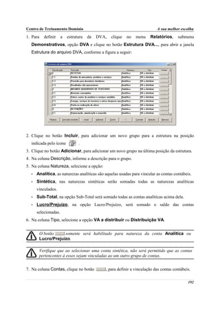 Centro de Treinamento Domínio                                              A sua melhor escolha
1. Para   definir     a   estrutura   da   DVA,   clique   no   menu   Relatórios,     submenu
  Demonstrativos, opção DVA e clique no botão Estrutura DVA..., para abrir a janela
  Estrutura do arquivo DVA, conforme a figura a seguir:




2. Clique no botão Incluir, para adicionar um novo grupo para a estrutura na posição
  indicada pelo ícone           .
3. Clique no botão Adicionar, para adicionar um novo grupo na última posição da estrutura.
4. Na coluna Descrição, informe a descrição para o grupo.
5. Na coluna Natureza, selecione a opção:
  •   Analítica, as naturezas analíticas são aquelas usadas para vincular as contas contábeis.
  •   Sintética, nas naturezas sintéticas serão somadas todas as naturezas analíticas
      vinculados.
  •   Sub-Total, na opção Sub-Total será somado todas as contas analíticas acima dela.
  •   Lucro/Prejuízo, na opção Lucro/Prejuízo, será somado o saldo das contas
      selecionadas.
6. Na coluna Tipo, selecione a opção VA a distribuir ou Distribuição VA.


       O botão     somente será habilitado para natureza da conta Analítica ou
       Lucro/Prejuízo.

       Verifique que ao selecionar uma conta sintética, não será permitido que as contas
       pertencentes à esses sejam vinculadas ao um outro grupo de contas.


7. Na coluna Contas, clique no botão          , para definir a vinculação das contas contábeis.

                                                                                             192
 