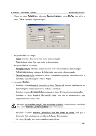 Centro de Treinamento Domínio                                               A sua melhor escolha
1. Clique no menu Relatórios, submenu Demonstrativos, opção DLPA, para abrir a
  janela DLPA, conforme a figura a seguir:




2. No quadro Data, no campo:
  •   Inicial, informe a data inicial para emitir a demonstração;
  •   Final, informe a data final para emitir a demonstração.
3. No quadro Dados, no campo:
  •   Número do livro, informe o número do livro onde será anexada essa demonstração;
  •   Folha inicial, informe o número da folha inicial para emitir a demonstração;
  •   Descrição paginação, selecione a opção correspondente para que na demonstração a
      numeração seja indicada por Folha ou Página.
4. No quadro Opções:
  •   Selecione o campo Imprimir inscrição na Junta Comercial, para que seja impresso na
      demonstração o número da inscrição na Junta Comercial;
  •   Selecione o campo Destacar linhas, para que as linhas do relatório sejam destacadas;
  •   Selecione o campo Imprimir Declaração final, para que no demonstrativo seja
      impressa uma declaração final;


       O campo Imprimir Declaração final em todas as folhas, somente estará habilitado
       se o campo Imprimir Declaração final estiver selecionado.


  •   Selecione o campo Imprimir Declaração final em todas as folhas, para que a
      declaração final seja impressa em todas as folhas do demonstrativo;
  •   No campo Modelo, selecione o modelo correspondente;

                                                                                            194
 