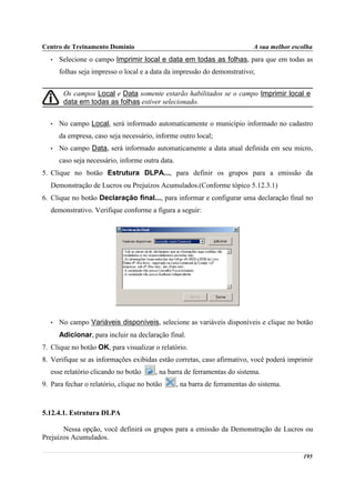 Centro de Treinamento Domínio                                                 A sua melhor escolha
   •   Selecione o campo Imprimir local e data em todas as folhas, para que em todas as
       folhas seja impresso o local e a data da impressão do demonstrativo;


        Os campos Local e Data somente estarão habilitados se o campo Imprimir local e
        data em todas as folhas estiver selecionado.


   •   No campo Local, será informado automaticamente o município informado no cadastro
       da empresa, caso seja necessário, informe outro local;
   •   No campo Data, será informado automaticamente a data atual definida em seu micro,
       caso seja necessário, informe outra data.
5. Clique no botão Estrutura DLPA..., para definir os grupos para a emissão da
   Demonstração de Lucros ou Prejuízos Acumulados.(Conforme tópico 5.12.3.1)
6. Clique no botão Declaração final..., para informar e configurar uma declaração final no
   demonstrativo. Verifique conforme a figura a seguir:




   •   No campo Variáveis disponíveis, selecione as variáveis disponíveis e clique no botão
       Adicionar, para incluir na declaração final.
7. Clique no botão OK, para visualizar o relatório.
8. Verifique se as informações exibidas estão corretas, caso afirmativo, você poderá imprimir
   esse relatório clicando no botão      , na barra de ferramentas do sistema.
9. Para fechar o relatório, clique no botão        , na barra de ferramentas do sistema.



5.12.4.1. Estrutura DLPA

       Nessa opção, você definirá os grupos para a emissão da Demonstração de Lucros ou
Prejuízos Acumulados.

                                                                                              195
 