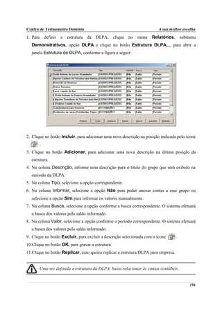 Centro de Treinamento Domínio                                           A sua melhor escolha
1. Para       definir a   estrutura da DLPA,      clique no   menu   Relatórios,       submenu
  Demonstrativos, opção DLPA e clique no botão Estrutura DLPA..., para abrir a
  janela Estrutura do DLPA, conforme a figura a seguir:




2. Clique no botão Incluir, para adicionar uma nova descrição na posição indicada pelo ícone
          .
3. Clique no botão Adicionar, para adicionar uma nova descrição na última posição da
  estrutura.
4. Na coluna Descrição, informe uma descrição para o título do grupo que será exibido na
  emissão da DLPA.
5. Na coluna Tipo, selecione a opção correspondente.
6. Na coluna Informar, selecione a opção Não para poder anexar contas a esse grupo ou
  selecione a opção Sim para informar os valores manualmente.
7. Na coluna Busca, selecione a opção conforme a busca correspondente. O sistema efetuará
  a busca dos valores pelo saldo informado.
8. Na coluna Valor, selecione a opção conforme o período correspondente. O sistema efetuará
  a busca dos valores pelo saldo informado.
9. Clique no botão Excluir, para excluir a descrição selecionada com o ícone       .
10.Clique no botão OK, para gravar a estrutura.
11.Clique no botão Replicar, caso queira replicar a estrutura DLPA para empresa.


       Uma vez definida a estrutura da DLPA, basta relacionar às contas contábeis.


                                                                                           196
 