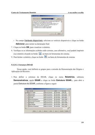 Centro de Treinamento Domínio                                             A sua melhor escolha




   •   No campo Variáveis disponíveis, selecione as variáveis disponíveis e clique no botão
       Adicionar, para incluir na declaração final.
7. Clique no botão OK, para visualizar o relatório.
8. Verifique se as informações exibidas estão corretas, caso afirmativo, você poderá imprimir
   esse relatório clicando no botão     , na barra de ferramentas do sistema.
9. Para fechar o relatório, clique no botão    , na barra de ferramentas do sistema.



5.12.5.1. Estrutura DOAR

       Nessa opção, você definirá os grupos para a emissão da Demonstração das Origens e
Aplicações de Recursos.

1. Para definir a estrutura da DOAR, clique no menu                    Relatórios, submenu
   Demonstrativos, opção DOAR e clique no botão Estrutura DOAR..., para abrir a
   janela Estrutura do DOAR, conforme a figura a seguir:




                                                                                          199
 