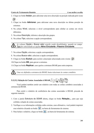 Centro de Treinamento Domínio                                             A sua melhor escolha
2. Clique no botão Incluir, para adicionar uma nova descrição na posição indicada pelo ícone
       .
3. Clique no botão Adicionar, para adicionar uma nova descrição na última posição da
   estrutura.
4. Na coluna Nível, selecione o nível correspondente para alinhar as contas em níveis
   diferentes.
5. Na coluna Descrição, informe a descrição dos grupos.
6. Na coluna Tipo, selecione a opção correspondente.


       As colunas Opção e Busca valor estarão sendo desabilitados, quando no campo
       Tipo for selecionado as opções Ativo Circulante e Passivo Circulante.


7. Na coluna Opção, selecione a opção correspondente.
8. Na coluna Busca valor, selecione a opção correspondente.
9. Clique no botão Excluir, para excluir a descrição selecionada com o ícone           .
10.Clique no botão OK, para gravar a estrutura.
11.Clique no botão Replicar, caso queira a estrutura DOAR para outra empresa.


       Uma vez definida a estrutura da DOAR, basta relacionar às contas contábeis.



5.12.5.2. Relação de Contas Associadas à DOAR

        Você poderá também emitir um relatório com todas as contas contábeis associadas à
estrutura da DOAR.

       Para emitir o relatório de conferência das contas associadas à DOAR, proceda da
seguinte maneira:

1. Com a janela Estrutura do DOAR aberta, clique no botão Relação..., para que seja
   exibida a relação de contas associadas.
2. Verifique se as informações exibidas estão corretas, caso afirmativo, você poderá imprimir
   esse relatório clicando no botão     , na barra de ferramentas do sistema.
3. Para fechar o relatório, clique no botão    , na barra de ferramentas do sistema.



                                                                                           200
 