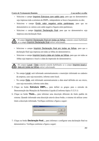 Centro de Treinamento Domínio                                                A sua melhor escolha
   •   Selecione o campo Imprimir Estrutura com saldo zero, para que no demonstrativo
       seja impressa toda a estrutura da DMPL, independente se houve lançamentos ou não;
   •   Selecione o campo Emitir valor negativo entre parênteses, para que no
       demonstrativo os valores com saldo negativo fiquem entre parênteses;
   •   Selecione o campo Imprimir Declaração final, para que no demonstrativo seja
       impressa uma declaração final;


        O campo Imprimir Declaração final em todas as folhas, somente estará habilitado
        se o campo Imprimir Declaração final estiver selecionado.


  •    Selecione o campo Imprimir Declaração final em todas as folhas, para que a
       declaração final seja impressa em todas as folhas do demonstrativo;
   •   Selecione o campo Imprimir local e data em todas as folhas, para que em todas as
       folhas seja impresso o local e a data da impressão do demonstrativo;


        Os campos Local e Data somente estarão habilitados se o campo Imprimir local e
        data em todas as folhas estiver selecionado.


  •    No campo Local, será informado automaticamente o município informado no cadastro
       da empresa, caso seja necessário, informe outro local;
  •    No campo Data, será informado automaticamente a data atual definida em seu micro,
       caso seja necessário, informe outra data.
5. Clique no botão Estrutura DMPL..., para definir os grupos para a emissão da
  Demonstração das Mutações do Patrimônio Líquido.(Conforme tópico 5.12.5.1)
6. Clique no botão Título..., para informar uma descrição diferente do título padrão do
  sistema. Quando informado uma descrição através desse botão, o sistema irá utilizar como
  título a descrição informada. Verifique conforme a figura a seguir:




7. Clique no botão Declaração final..., para informar e configurar uma declaração final no
  demonstrativo. Verifique conforme a figura a seguir:
                                                                                             202
 