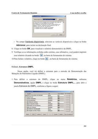 Centro de Treinamento Domínio                                             A sua melhor escolha




   •   No campo Variáveis disponíveis, selecione as variáveis disponíveis e clique no botão
       Adicionar, para incluir na declaração final.
8. Clique no botão OK, para visualizar o relatório demonstrativo da DMPL.
9. Verifique se as informações exibidas estão corretas, caso afirmativo, você poderá imprimir
   esse relatório clicando no botão     , na barra de ferramentas do sistema.
10.Para fechar o relatório, clique no botão    , na barra de ferramentas do sistema.



5.12.6.1. Estrutura DMPL

      Nessa opção, você irá definir a estrutura para a emissão da Demonstração das
Mutações do Patrimônio Líquido (DMPL).

1. Para definir a estrutura do DMPL, clique no menu Relatórios, submenu
   Demonstrativos, opção DMPL e clique no botão Estrutura DMPL..., para abrir a
   janela Estrutura do DMPL, conforme a figura a seguir:




                                                                                          203
 