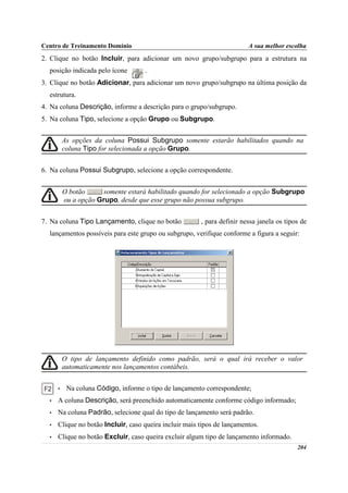 Centro de Treinamento Domínio                                            A sua melhor escolha
2. Clique no botão Incluir, para adicionar um novo grupo/subgrupo para a estrutura na
  posição indicada pelo ícone        .
3. Clique no botão Adicionar, para adicionar um novo grupo/subgrupo na última posição da
  estrutura.
4. Na coluna Descrição, informe a descrição para o grupo/subgrupo.
5. Na coluna Tipo, selecione a opção Grupo ou Subgrupo.


          As opções da coluna Possui Subgrupo somente estarão habilitados quando na
          coluna Tipo for selecionada a opção Grupo.


6. Na coluna Possui Subgrupo, selecione a opção correspondente.


          O botão      somente estará habilitado quando for selecionado a opção Subgrupo
          ou a opção Grupo, desde que esse grupo não possua subgrupo.


7. Na coluna Tipo Lançamento, clique no botão           , para definir nessa janela os tipos de
  lançamentos possíveis para este grupo ou subgrupo, verifique conforme a figura a seguir:




          O tipo de lançamento definido como padrão, será o qual irá receber o valor
          automaticamente nos lançamentos contábeis.


      •    Na coluna Código, informe o tipo de lançamento correspondente;
  •   A coluna Descrição, será preenchido automaticamente conforme código informado;
  •   Na coluna Padrão, selecione qual do tipo de lançamento será padrão.
  •   Clique no botão Incluir, caso queira incluir mais tipos de lançamentos.
  •   Clique no botão Excluir, caso queira excluir algum tipo de lançamento informado.
                                                                                           204
 
