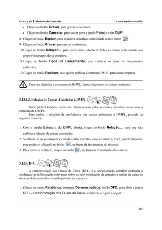 Centro de Treinamento Domínio                                             A sua melhor escolha
   •   Clique no botão Gravar, para gravar a estrutura.
   •   Clique no botão Cancelar, para voltar para a janela Estrutura do DMPL.
8. Clique no botão Excluir, para excluir a descrição selecionada com o ícone           .
9. Clique no botão Gravar, para gravar a estrutura.
10.Clique no botão Relação..., para emitir uma relação de todas as contas relacionadas aos
   grupos/subgrupos desta estrutura.
11.Clique no botão Tipos de Lançamento, para verificar os tipos de lançamentos
   existentes.
12.Clique no botão Replicar, caso queira replicar a estrutura DMPL para outra empresa.


        Uma vez definida a estrutura do DMPL, basta relacionar às contas contábeis.



5.12.6.2. Relação de Contas Associadas à DMPL

        Você poderá também emitir um relatório com todas as contas contábeis associadas à
estrutura da DMPL.
        Para emitir o relatório de conferência das contas associadas à DMPL, proceda da
seguinte maneira:

1. Com a janela Estrutura do DMPL aberta, clique no botão Relação..., para que seja
   exibida a relação de contas associadas.
2. Verifique se as informações exibidas estão corretas, caso afirmativo, você poderá imprimir
   esse relatório clicando no botão     , na barra de ferramentas do sistema.
3. Para fechar o relatório, clique no botão    , na barra de ferramentas do sistema.



5.12.7. DFC

       A Demonstração dos Fluxos de Caixa (DFC) é a demonstração contábil destinada a
evidenciar as informações relevantes sobre as movimentações de entradas e saídas de caixa de
uma entidade num determinado período ou exercício.

1. Clique no menu Relatórios, submenu Demonstrativos, opção DFC, para abrir a janela
   DFC – Demonstração dos Fluxos de Caixa, conforme a figura a seguir:



                                                                                           205
 