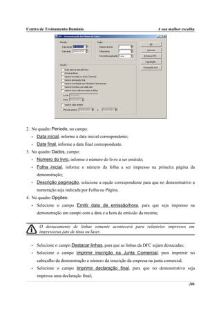 Centro de Treinamento Domínio                                         A sua melhor escolha




2. No quadro Período, no campo:
  •   Data inicial, informe a data inicial correspondente;
  •   Data final, informe a data final correspondente.
3. No quadro Dados, campo:
  •   Número do livro, informe o número do livro a ser emitido;
  •   Folha inicial, informe o número da folha a ser impresso na primeira página da
      demonstração;
  •   Descrição paginação, selecione a opção correspondente para que no demonstrativo a
      numeração seja indicada por Folha ou Página.
4. No quadro Opções:
  •   Selecione o campo Emitir data de emissão/hora, para que seja impresso na
      demonstração um campo com a data e a hora de emissão da mesma;


       O destacamento de linhas somente acontecerá para relatórios impressos em
       impressoras jato de tinta ou laser.


  •   Selecione o campo Destacar linhas, para que as linhas da DFC sejam destacadas;
  •   Selecione o campo Imprimir inscrição na Junta Comercial, para imprimir no
      cabeçalho da demonstração o número da inscrição da empresa na junta comercial;
  •   Selecione o campo Imprimir declaração final, para que no demonstrativo seja
      impressa uma declaração final;
                                                                                       206
 