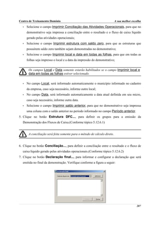 Centro de Treinamento Domínio                                              A sua melhor escolha
  •   Selecione o campo Imprimir Conciliação das Atividades Operacionais, para que no
      demonstrativo seja impressa a conciliação entre o resultado e o fluxo de caixa líquido
      gerado pelas atividades operacionais;
  •   Selecione o campo Imprimir estrutura com saldo zero, para que as estruturas que
      possuírem saldo zero também sejam demonstradas no demonstrativo;
  •   Selecione o campo Imprimir local e data em todas as folhas, para que em todas as
      folhas seja impresso o local e a data da impressão do demonstrativo;


       Os campos Local e Data somente estarão habilitados se o campo Imprimir local e
       data em todas as folhas estiver selecionado.


  •   No campo Local, será informado automaticamente o município informado no cadastro
      da empresa, caso seja necessário, informe outro local;
  •   No campo Data, será informado automaticamente a data atual definida em seu micro,
      caso seja necessário, informe outra data.
  •   Selecione o campo Imprimir saldo anterior, para que no demonstrativo seja impressa
      uma coluna com o saldo anterior no período informado no campo Período anterior.
5. Clique no botão Estrutura DFC..., para definir os grupos para a emissão da
  Demonstração dos Fluxos de Caixa.(Conforme tópico 5.12.6.1)


       A conciliação será feita somente para o método de cálculo direto.


6. Clique no botão Conciliação..., para definir a conciliação entre o resultado e o fluxo de
  caixa líquido gerado pelas atividades operacionais.(Conforme tópico 5.12.6.2)
7. Clique no botão Declaração final..., para informar e configurar a declaração que será
  emitida no final da demonstração. Verifique conforme a figura a seguir:




                                                                                           207
 