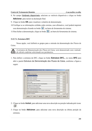 Centro de Treinamento Domínio                                            A sua melhor escolha
8. No campo Variáveis disponíveis, selecione as variáveis disponíveis e clique no botão
  Adicionar, para incluir na declaração final.
9. Clique no botão OK, para visualizar o relatório de demonstração.
10.Verifique se as informações exibidas estão corretas, caso afirmativo, você poderá imprimir
  essa demonstração clicando no botão       , na barra de ferramentas do sistema.
11.Para fechar a demonstração, clique no botão     , na barra de ferramentas do sistema.



5.12.7.1. Estrutura DFC

         Nessa opção, você definirá os grupos para a emissão da demonstração dos Fluxos de
Caixa.

         A estrutura da Demonstração dos Fluxos de Caixa, será demonstrado com o método
         de cálculo conforme selecionado nos parâmetros.


1. Para definir a estrutura da DFC, clique no botão Estrutura DFC... no menu DFC para
  abrir a janela Estrutura da Demonstração dos Fluxos de Caixa, conforme a figura a
  seguir:




2. Clique no botão Incluir, para adicionar uma nova descrição na posição indicada pelo ícone
         .
3. Clique no botão Adicionar, para adicionar uma nova descrição na última posição da
  estrutura.


                                                                                           208
 