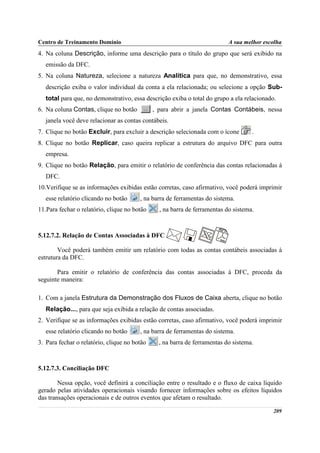 Centro de Treinamento Domínio                                              A sua melhor escolha
4. Na coluna Descrição, informe uma descrição para o título do grupo que será exibido na
   emissão da DFC.
5. Na coluna Natureza, selecione a natureza Analítica para que, no demonstrativo, essa
   descrição exiba o valor individual da conta a ela relacionada; ou selecione a opção Sub-
   total para que, no demonstrativo, essa descrição exiba o total do grupo a ela relacionado.
6. Na coluna Contas, clique no botão          , para abrir a janela Contas Contábeis, nessa
   janela você deve relacionar as contas contábeis.
7. Clique no botão Excluir, para excluir a descrição selecionada com o ícone        .
8. Clique no botão Replicar, caso queira replicar a estrutura do arquivo DFC para outra
   empresa.
9. Clique no botão Relação, para emitir o relatório de conferência das contas relacionadas à
   DFC.
10.Verifique se as informações exibidas estão corretas, caso afirmativo, você poderá imprimir
   esse relatório clicando no botão     , na barra de ferramentas do sistema.
11.Para fechar o relatório, clique no botão     , na barra de ferramentas do sistema.



5.12.7.2. Relação de Contas Associadas à DFC

        Você poderá também emitir um relatório com todas as contas contábeis associadas à
estrutura da DFC.

       Para emitir o relatório de conferência das contas associadas à DFC, proceda da
seguinte maneira:

1. Com a janela Estrutura da Demonstração dos Fluxos de Caixa aberta, clique no botão
   Relação..., para que seja exibida a relação de contas associadas.
2. Verifique se as informações exibidas estão corretas, caso afirmativo, você poderá imprimir
   esse relatório clicando no botão     , na barra de ferramentas do sistema.
3. Para fechar o relatório, clique no botão     , na barra de ferramentas do sistema.



5.12.7.3. Conciliação DFC

        Nessa opção, você definirá a conciliação entre o resultado e o fluxo de caixa líquido
gerado pelas atividades operacionais visando fornecer informações sobre os efeitos líquidos
das transações operacionais e de outros eventos que afetam o resultado.

                                                                                            209
 