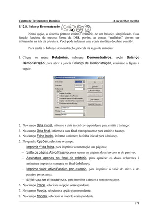 Centro de Treinamento Domínio                                           A sua melhor escolha
5.12.8. Balanço Demonstração

       Nesta opção, o sistema permite emitir o relatório de um balanço simplificado. Essa
função funciona da mesma forma da DRE, porém, as contas “analíticas” devem ser
informadas na tela da estrutura. Você pode informar uma conta sintética do plano contábil.

       Para emitir o balanço demonstração, proceda da seguinte maneira:

1. Clique   no   menu    Relatórios,     submenu     Demonstrativos,       opção     Balanço
  Demonstração, para abrir a janela Balanço de Demonstração, conforme a figura a
  seguir:




2. No campo Data inicial, informe a data inicial correspondente para emitir o balanço.
3. No campo Data final, informe a data final correspondente para emitir o balanço.
4. No campo Folha inicial, informe o número da folha inicial para o balanço.
5. No quadro Opções, selecione o campo:
  •   Imprimir nº da folha, para imprimir a numeração das páginas;
  •   Salto de página Ativo/Passivo, para separar as páginas do ativo com as do passivo;
  •   Assinatura apenas no final do relatório, para aparecer os dados referentes à
      assinatura impressos somente no final do balanço;
  •   Imprime valor Ativo/Passivo por extenso, para imprimir o valor do ativo e do
      passivo por extenso;
  •   Emitir data de emissão/hora, para imprimir a data e a hora no balanço.
6. No campo Índice, selecione a opção correspondente.
7. No campo Moeda, selecione a opção correspondente.
8. No campo Modelo, selecione o modelo correspondente.

                                                                                         211
 