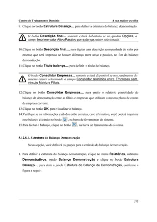 Centro de Treinamento Domínio                                             A sua melhor escolha
9. Clique no botão Estrutura Balanço..., para definir a estrutura do balanço demonstração.


       O botão Descrição final... somente estará habilitado se no quadro Opções, o
       campo Imprime valor Ativo/Passivo por extenso estiver selecionado.


10.Clique no botão Descrição final..., para digitar uma descrição acompanhada do valor por
  extenso que será impresso se houver diferença entre ativo e passivo, no fim do balanço
  demonstração.
11.Clique no botão Título balanço..., para definir o título do balanço.


       O botão Consolidar Empresas... somente estará disponível se nos parâmetros do
       sistema estiver selecionado o campo Consolidar relatórios entre Empresas sem
       vínculo Matriz e Filiais.


12.Clique no botão Consolidar Empresas..., para emitir o relatório consolidado do
  balanço de demonstração entre as filiais e empresas que utilizam o mesmo plano de contas
  da empresa corrente.
13.Clique no botão OK, para visualizar o balanço.
14.Verifique se as informações exibidas estão corretas, caso afirmativo, você poderá imprimir
  esse balanço clicando no botão      , na barra de ferramentas do sistema.
15.Para fechar o balanço, clique no botão    , na barra de ferramentas do sistema.



5.12.8.1. Estrutura do Balanço Demonstração

       Nessa opção, você definirá os grupos para a emissão do balanço demonstração.

1. Para definir a estrutura do balanço demonstração, clique no menu Relatórios, submenu
  Demonstrativos, opção Balanço Demonstração e clique no botão Estrutura
  Balanço..., para abrir a janela Estrutura do Balanço de Demonstração, conforme a
  figura a seguir:




                                                                                          212
 