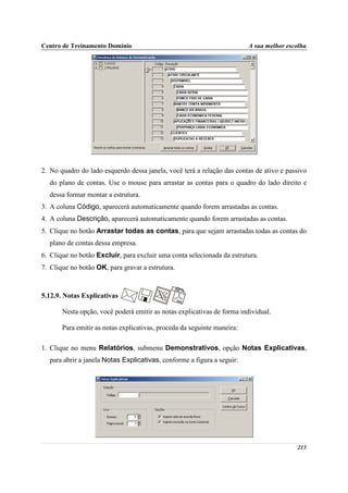 Centro de Treinamento Domínio                                            A sua melhor escolha




2. No quadro do lado esquerdo dessa janela, você terá a relação das contas de ativo e passivo
  do plano de contas. Use o mouse para arrastar as contas para o quadro do lado direito e
  dessa formar montar a estrutura.
3. A coluna Código, aparecerá automaticamente quando forem arrastadas as contas.
4. A coluna Descrição, aparecerá automaticamente quando forem arrastadas as contas.
5. Clique no botão Arrastar todas as contas, para que sejam arrastadas todas as contas do
  plano de contas dessa empresa.
6. Clique no botão Excluir, para excluir uma conta selecionada da estrutura.
7. Clique no botão OK, para gravar a estrutura.



5.12.9. Notas Explicativas

       Nesta opção, você poderá emitir as notas explicativas de forma individual.

       Para emitir as notas explicativas, proceda da seguinte maneira:

1. Clique no menu Relatórios, submenu Demonstrativos, opção Notas Explicativas,
  para abrir a janela Notas Explicativas, conforme a figura a seguir:




                                                                                         213
 