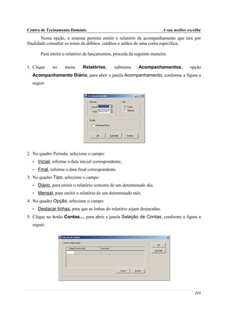 Centro de Treinamento Domínio                                              A sua melhor escolha
        Nessa opção, o sistema permite emitir o relatório de acompanhamento que tem por
finalidade consultar os totais de débitos, créditos e saldos de uma conta específica.

       Para emitir o relatório de lançamentos, proceda da seguinte maneira:

1. Clique     no     menu      Relatórios,      submenu    Acompanhamentos,              opção
  Acompanhamento Diário, para abrir a janela Acompanhamento, conforme a figura a
  seguir:




2. No quadro Período, selecione o campo:
  •   Inicial, informe a data inicial correspondente;
  •   Final, informe a data final correspondente.
3. No quadro Tipo, selecione o campo:
  •   Diário, para emitir o relatório somente de um determinado dia;
  •   Mensal, para emitir o relatório de um determinado mês.
4. No quadro Opção, selecione o campo:
  •   Destacar linhas, para que as linhas do relatório sejam destacadas.
5. Clique no botão Contas..., para abrir a janela Seleção de Contas, conforme a figura a
  seguir:




                                                                                           215
 