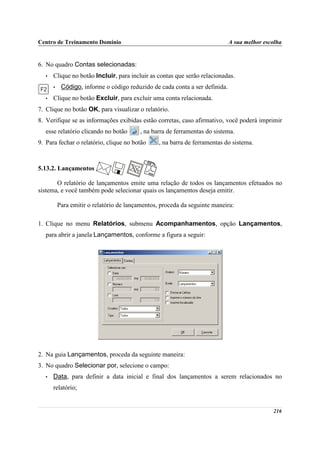 Centro de Treinamento Domínio                                                 A sua melhor escolha


6. No quadro Contas selecionadas:
   •   Clique no botão Incluir, para incluir as contas que serão relacionadas.
       •    Código, informe o código reduzido de cada conta a ser definida.
   •   Clique no botão Excluir, para excluir uma conta relacionada.
7. Clique no botão OK, para visualizar o relatório.
8. Verifique se as informações exibidas estão corretas, caso afirmativo, você poderá imprimir
   esse relatório clicando no botão       , na barra de ferramentas do sistema.
9. Para fechar o relatório, clique no botão       , na barra de ferramentas do sistema.



5.13.2. Lançamentos

       O relatório de lançamentos emite uma relação de todos os lançamentos efetuados no
sistema, e você também pode selecionar quais os lançamentos deseja emitir.

           Para emitir o relatório de lançamentos, proceda da seguinte maneira:

1. Clique no menu Relatórios, submenu Acompanhamentos, opção Lançamentos,
   para abrir a janela Lançamentos, conforme a figura a seguir:




2. Na guia Lançamentos, proceda da seguinte maneira:
3. No quadro Selecionar por, selecione o campo:
   •   Data, para definir a data inicial e final dos lançamentos a serem relacionados no
       relatório;


                                                                                              216
 
