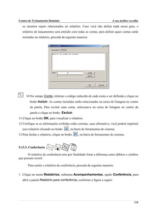 Centro de Treinamento Domínio                                             A sua melhor escolha
   os mesmos sejam relacionados no relatório. Caso você não defina nada nessa guia, o
   relatório de lançamentos será emitido com todas as contas, para definir quais contas serão
   incluídas no relatório, proceda da seguinte maneira:




      10.No campo Conta, informe o código reduzido de cada conta a ser definida e clique no
         botão Incluir. As contas incluídas serão relacionadas na caixa de listagem no centro
         da janela. Para excluir uma conta, selecione-a na caixa de listagem no centro da
         janela e clique no botão Excluir.
11.Clique no botão OK, para visualizar o relatório.
12.Verifique se as informações exibidas estão corretas, caso afirmativo, você poderá imprimir
   esse relatório clicando no botão     , na barra de ferramentas do sistema.
13.Para fechar o relatório, clique no botão    , na barra de ferramentas do sistema.



5.13.3. Conferência

       O relatório de conferência tem por finalidade listar a diferença entre débitos e créditos
que possam existir.

       Para emitir o relatório de conferência, proceda da seguinte maneira:

1. Clique no menu Relatórios, submenu Acompanhamentos, opção Conferência, para
   abrir a janela Relatório para conferência, conforme a figura a seguir:




                                                                                            218
 