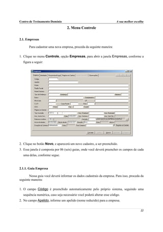 Centro de Treinamento Domínio                                           A sua melhor escolha

                                   2. Menu Controle

2.1. Empresas

       Para cadastrar uma nova empresa, proceda da seguinte maneira:

1. Clique no menu Controle, opção Empresas, para abrir a janela Empresas, conforme a
  figura a seguir:




2. Clique no botão Novo, e aparecerá um novo cadastro, a ser preenchido.
3. Essa janela é composta por 06 (seis) guias, onde você deverá preencher os campos de cada
  uma delas, conforme segue.



2.1.1. Guia Empresa

       Nessa guia você deverá informar os dados cadastrais da empresa. Para isso, proceda da
seguinte maneira:

1. O campo Código é preenchido automaticamente pelo próprio sistema, seguindo uma
  sequência numérica, caso seja necessário você poderá alterar esse código.
2. No campo Apelido, informe um apelido (nome reduzido) para a empresa.


                                                                                         22
 