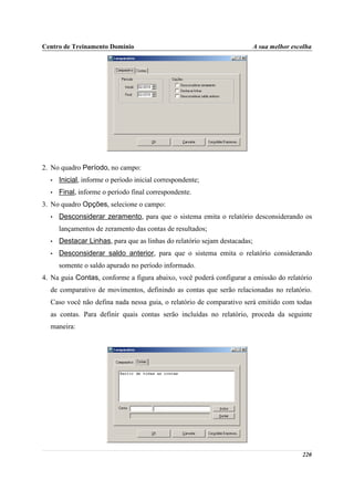 Centro de Treinamento Domínio                                              A sua melhor escolha




2. No quadro Período, no campo:
  •   Inicial, informe o período inicial correspondente;
  •   Final, informe o período final correspondente.
3. No quadro Opções, selecione o campo:
  •   Desconsiderar zeramento, para que o sistema emita o relatório desconsiderando os
      lançamentos de zeramento das contas de resultados;
  •   Destacar Linhas, para que as linhas do relatório sejam destacadas;
  •   Desconsiderar saldo anterior, para que o sistema emita o relatório considerando
      somente o saldo apurado no período informado.
4. Na guia Contas, conforme a figura abaixo, você poderá configurar a emissão do relatório
  de comparativo de movimentos, definindo as contas que serão relacionadas no relatório.
  Caso você não defina nada nessa guia, o relatório de comparativo será emitido com todas
  as contas. Para definir quais contas serão incluídas no relatório, proceda da seguinte
  maneira:




                                                                                           220
 