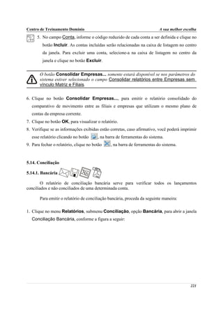 Centro de Treinamento Domínio                                             A sua melhor escolha
      5. No campo Conta, informe o código reduzido de cada conta a ser definida e clique no
         botão Incluir. As contas incluídas serão relacionadas na caixa de listagem no centro
         da janela. Para excluir uma conta, selecione-a na caixa de listagem no centro da
         janela e clique no botão Excluir.


       O botão Consolidar Empresas... somente estará disponível se nos parâmetros do
       sistema estiver selecionado o campo Consolidar relatórios entre Empresas sem
       vínculo Matriz e Filiais.


6. Clique no botão Consolidar Empresas..., para emitir o relatório consolidado do
   comparativo de movimento entre as filiais e empresas que utilizam o mesmo plano de
   contas da empresa corrente.
7. Clique no botão OK, para visualizar o relatório.
8. Verifique se as informações exibidas estão corretas, caso afirmativo, você poderá imprimir
   esse relatório clicando no botão     , na barra de ferramentas do sistema.
9. Para fechar o relatório, clique no botão    , na barra de ferramentas do sistema.



5.14. Conciliação

5.14.1. Bancária

        O relatório de conciliação bancária serve para verificar todos os lançamentos
conciliados e não conciliados de uma determinada conta.

       Para emitir o relatório de conciliação bancária, proceda da seguinte maneira:

1. Clique no menu Relatórios, submenu Conciliação, opção Bancária, para abrir a janela
   Conciliação Bancária, conforme a figura a seguir:




                                                                                          221
 