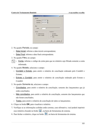 Centro de Treinamento Domínio                                              A sua melhor escolha




2. No quadro Período, no campo:
   •   Data Inicial, informe a data inicial correspondente;
   •   Data Final, informe a data final correspondente.
3. No quadro Filtro, no campo:
       •   Conta, informe o código da conta para que no relatório seja filtrada somente a conta
           informada.
4. No quadro Modelo, selecione o campo:
   •   Contábil x Extrato, para emitir o relatório de conciliação ordenado pelo Contábil e
       Extrato;
   •   Extrato x Contábil, para emitir o relatório de conciliação ordenado pelo Extrato e
       Contábil.
5. No quadro Somente os, selecione o campo:
   •   Conciliados, para emitir o relatório de conciliação, somente dos lançamentos que já
       estão conciliados;
   •   Não conciliados, para emitir o relatório de conciliação, somente dos lançamentos que
       não foram conciliados;
   •   Todos, para emitir o relatório de conciliação de todos os lançamentos.
6. Clique no botão OK, para visualizar o relatório.
7. Verifique se as informações exibidas estão corretas, caso afirmativo, você poderá imprimir
   esse relatório clicando no botão      , na barra de ferramentas do sistema.
8. Para fechar o relatório, clique no botão     , na barra de ferramentas do sistema.



                                                                                           222
 