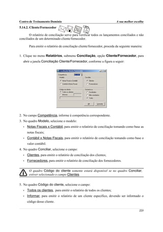 Centro de Treinamento Domínio                                             A sua melhor escolha
5.14.2. Cliente/Fornecedor

        O relatório de conciliação serve para verificar todos os lançamentos conciliados e não
conciliados de um determinado cliente/fornecedor.

       Para emitir o relatório de conciliação cliente/fornecedor, proceda da seguinte maneira:

1. Clique no menu Relatórios, submenu Conciliação, opção Cliente/Fornecedor, para
  abrir a janela Conciliação Cliente/Fornecedor, conforme a figura a seguir:




2. No campo Competência, informe à competência correspondente.
3. No quadro Modelo, selecione o modelo:
  •   Notas Fiscais x Contábil, para emitir o relatório de conciliação tomando como base as
      notas fiscais;
  •   Contábil x Notas Fiscais, para emitir o relatório de conciliação tomando como base o
      valor contábil.
4. No quadro Conciliar, selecione o campo:
  •   Clientes, para emitir o relatório de conciliação dos clientes;
  •   Fornecedores, para emitir o relatório de conciliação dos fornecedores.


       O quadro Código do cliente somente estará disponível se no quadro Conciliar,
       estiver selecionado o campo Clientes.


5. No quadro Código do cliente, selecione o campo:
  •   Todos os clientes, para emitir o relatório de todos os clientes;
  •   Informar, para emitir o relatório de um cliente específico, devendo ser informado o
      código desse cliente.

                                                                                           223
 