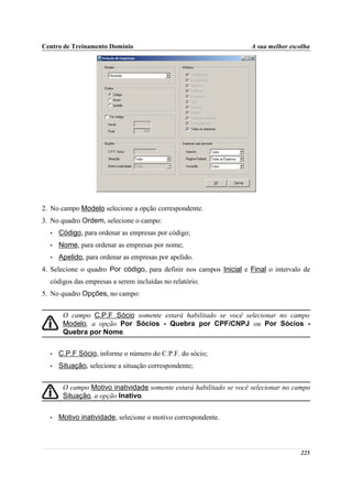Centro de Treinamento Domínio                                       A sua melhor escolha




2. No campo Modelo selecione a opção correspondente.
3. No quadro Ordem, selecione o campo:
  •   Código, para ordenar as empresas por código;
  •   Nome, para ordenar as empresas por nome;
  •   Apelido, para ordenar as empresas por apelido.
4. Selecione o quadro Por código, para definir nos campos Inicial e Final o intervalo de
  códigos das empresas a serem incluídas no relatório.
5. No quadro Opções, no campo:


       O campo C.P.F Sócio somente estará habilitado se você selecionar no campo
       Modelo, a opção Por Sócios - Quebra por CPF/CNPJ ou Por Sócios -
       Quebra por Nome.


  •   C.P.F Sócio, informe o número do C.P.F. do sócio;
  •   Situação, selecione a situação correspondente;


       O campo Motivo inatividade somente estará habilitado se você selecionar no campo
       Situação, a opção Inativo.


  •   Motivo inatividade, selecione o motivo correspondente.



                                                                                    225
 