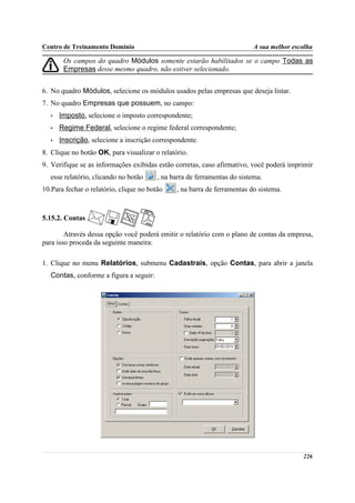Centro de Treinamento Domínio                                             A sua melhor escolha

        Os campos do quadro Módulos somente estarão habilitados se o campo Todas as
        Empresas desse mesmo quadro, não estiver selecionado.


6. No quadro Módulos, selecione os módulos usados pelas empresas que deseja listar.
7. No quadro Empresas que possuem, no campo:
   •   Imposto, selecione o imposto correspondente;
   •   Regime Federal, selecione o regime federal correspondente;
   •   Inscrição, selecione a inscrição correspondente.
8. Clique no botão OK, para visualizar o relatório.
9. Verifique se as informações exibidas estão corretas, caso afirmativo, você poderá imprimir
   esse relatório, clicando no botão     , na barra de ferramentas do sistema.
10.Para fechar o relatório, clique no botão    , na barra de ferramentas do sistema.



5.15.2. Contas

        Através dessa opção você poderá emitir o relatório com o plano de contas da empresa,
para isso proceda da seguinte maneira:

1. Clique no menu Relatórios, submenu Cadastrais, opção Contas, para abrir a janela
   Contas, conforme a figura a seguir:




                                                                                          226
 