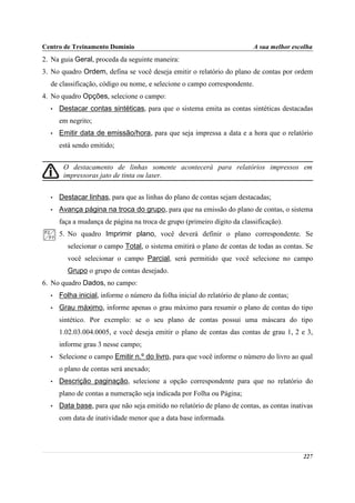 Centro de Treinamento Domínio                                             A sua melhor escolha
2. Na guia Geral, proceda da seguinte maneira:
3. No quadro Ordem, defina se você deseja emitir o relatório do plano de contas por ordem
  de classificação, código ou nome, e selecione o campo correspondente.
4. No quadro Opções, selecione o campo:
  •   Destacar contas sintéticas, para que o sistema emita as contas sintéticas destacadas
      em negrito;
  •   Emitir data de emissão/hora, para que seja impressa a data e a hora que o relatório
      está sendo emitido;


       O destacamento de linhas somente acontecerá para relatórios impressos em
       impressoras jato de tinta ou laser.


  •   Destacar linhas, para que as linhas do plano de contas sejam destacadas;
  •   Avança página na troca do grupo, para que na emissão do plano de contas, o sistema
      faça a mudança de página na troca de grupo (primeiro dígito da classificação).
      5. No quadro Imprimir plano, você deverá definir o plano correspondente. Se
         selecionar o campo Total, o sistema emitirá o plano de contas de todas as contas. Se
         você selecionar o campo Parcial, será permitido que você selecione no campo
         Grupo o grupo de contas desejado.
6. No quadro Dados, no campo:
  •   Folha inicial, informe o número da folha inicial do relatório de plano de contas;
  •   Grau máximo, informe apenas o grau máximo para resumir o plano de contas do tipo
      sintético. Por exemplo: se o seu plano de contas possui uma máscara do tipo
      1.02.03.004.0005, e você deseja emitir o plano de contas das contas de grau 1, 2 e 3,
      informe grau 3 nesse campo;
  •   Selecione o campo Emitir n.º do livro, para que você informe o número do livro ao qual
      o plano de contas será anexado;
  •   Descrição paginação, selecione a opção correspondente para que no relatório do
      plano de contas a numeração seja indicada por Folha ou Página;
  •   Data base, para que não seja emitido no relatório de plano de contas, as contas inativas
      com data de inatividade menor que a data base informada.




                                                                                          227
 