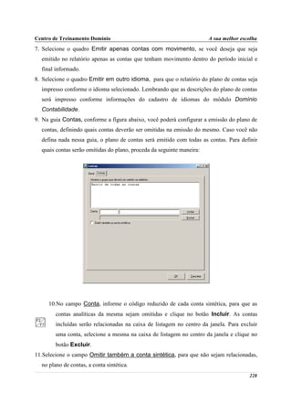 Centro de Treinamento Domínio                                          A sua melhor escolha
7. Selecione o quadro Emitir apenas contas com movimento, se você deseja que seja
  emitido no relatório apenas as contas que tenham movimento dentro do período inicial e
  final informado.
8. Selecione o quadro Emitir em outro idioma, para que o relatório do plano de contas seja
  impresso conforme o idioma selecionado. Lembrando que as descrições do plano de contas
  será impresso conforme informações do cadastro de idiomas do módulo Domínio
  Contabilidade.
9. Na guia Contas, conforme a figura abaixo, você poderá configurar a emissão do plano de
  contas, definindo quais contas deverão ser omitidas na emissão do mesmo. Caso você não
  defina nada nessa guia, o plano de contas será emitido com todas as contas. Para definir
  quais contas serão omitidas do plano, proceda da seguinte maneira:




     10.No campo Conta, informe o código reduzido de cada conta sintética, para que as
        contas analíticas da mesma sejam omitidas e clique no botão Incluir. As contas
        incluídas serão relacionadas na caixa de listagem no centro da janela. Para excluir
        uma conta, selecione a mesma na caixa de listagem no centro da janela e clique no
        botão Excluir.
11.Selecione o campo Omitir também a conta sintética, para que não sejam relacionadas,
  no plano de contas, a conta sintética.
                                                                                       228
 