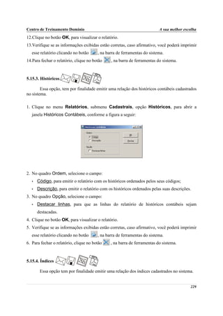 Centro de Treinamento Domínio                                             A sua melhor escolha
12.Clique no botão OK, para visualizar o relatório.
13.Verifique se as informações exibidas estão corretas, caso afirmativo, você poderá imprimir
   esse relatório clicando no botão     , na barra de ferramentas do sistema.
14.Para fechar o relatório, clique no botão    , na barra de ferramentas do sistema.



5.15.3. Históricos

        Essa opção, tem por finalidade emitir uma relação dos históricos contábeis cadastrados
no sistema.

1. Clique no menu Relatórios, submenu Cadastrais, opção Históricos, para abrir a
   janela Históricos Contábeis, conforme a figura a seguir:




2. No quadro Ordem, selecione o campo:
   •   Código, para emitir o relatório com os históricos ordenados pelos seus códigos;
   •   Descrição, para emitir o relatório com os históricos ordenados pelas suas descrições.
3. No quadro Opção, selecione o campo:
   •   Destacar linhas, para que as linhas do relatório de históricos contábeis sejam
       destacadas.
4. Clique no botão OK, para visualizar o relatório.
5. Verifique se as informações exibidas estão corretas, caso afirmativo, você poderá imprimir
   esse relatório clicando no botão     , na barra de ferramentas do sistema.
6. Para fechar o relatório, clique no botão    , na barra de ferramentas do sistema.



5.15.4. Índices

        Essa opção tem por finalidade emitir uma relação dos índices cadastrados no sistema.


                                                                                           229
 