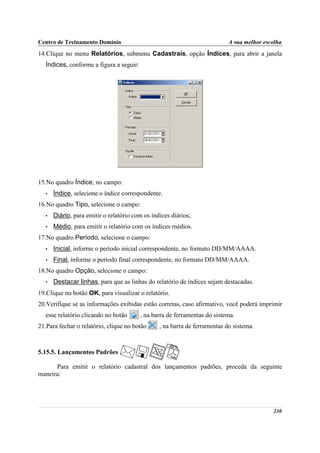 Centro de Treinamento Domínio                                               A sua melhor escolha
14.Clique no menu Relatórios, submenu Cadastrais, opção Índices, para abrir a janela
   Índices, conforme a figura a seguir:




15.No quadro Índice, no campo:
   •   Índice, selecione o índice correspondente.
16.No quadro Tipo, selecione o campo:
   •   Diário, para emitir o relatório com os índices diários;
   •   Médio, para emitir o relatório com os índices médios.
17.No quadro Período, selecione o campo:
   •   Inicial, informe o período inicial correspondente, no formato DD/MM/AAAA.
   •   Final, informe o período final correspondente, no formato DD/MM/AAAA.
18.No quadro Opção, selecione o campo:
   •   Destacar linhas, para que as linhas do relatório de índices sejam destacadas.
19.Clique no botão OK, para visualizar o relatório.
20.Verifique se as informações exibidas estão corretas, caso afirmativo, você poderá imprimir
   esse relatório clicando no botão       , na barra de ferramentas do sistema.
21.Para fechar o relatório, clique no botão      , na barra de ferramentas do sistema.



5.15.5. Lançamentos Padrões

      Para emitir o relatório cadastral dos lançamentos padrões, proceda da seguinte
maneira:




                                                                                            230
 
