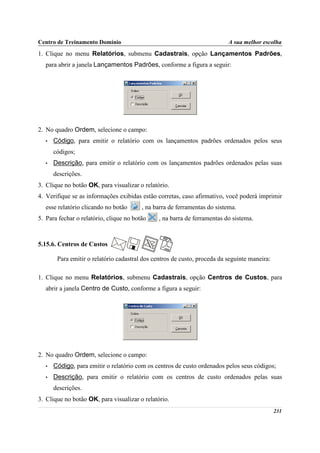 Centro de Treinamento Domínio                                              A sua melhor escolha
1. Clique no menu Relatórios, submenu Cadastrais, opção Lançamentos Padrões,
   para abrir a janela Lançamentos Padrões, conforme a figura a seguir:




2. No quadro Ordem, selecione o campo:
   •   Código, para emitir o relatório com os lançamentos padrões ordenados pelos seus
       códigos;
   •   Descrição, para emitir o relatório com os lançamentos padrões ordenados pelas suas
       descrições.
3. Clique no botão OK, para visualizar o relatório.
4. Verifique se as informações exibidas estão corretas, caso afirmativo, você poderá imprimir
   esse relatório clicando no botão      , na barra de ferramentas do sistema.
5. Para fechar o relatório, clique no botão     , na barra de ferramentas do sistema.



5.15.6. Centros de Custos

        Para emitir o relatório cadastral dos centros de custo, proceda da seguinte maneira:

1. Clique no menu Relatórios, submenu Cadastrais, opção Centros de Custos, para
   abrir a janela Centro de Custo, conforme a figura a seguir:




2. No quadro Ordem, selecione o campo:
   •   Código, para emitir o relatório com os centros de custo ordenados pelos seus códigos;
   •   Descrição, para emitir o relatório com os centros de custo ordenados pelas suas
       descrições.
3. Clique no botão OK, para visualizar o relatório.
                                                                                               231
 