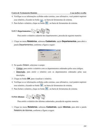 Centro de Treinamento Domínio                                             A sua melhor escolha
4. Verifique se as informações exibidas estão corretas, caso afirmativo, você poderá imprimir
   esse relatório, clicando no botão     , na barra de ferramentas do sistema.
5. Para fechar o relatório, clique no botão    , na barra de ferramentas do sistema.



5.15.7. Departamentos

        Para emitir o relatório cadastral dos departamentos, proceda da seguinte maneira:

1. Clique no menu Relatórios, submenu Cadastrais, opção Departamentos, para abrir a
   janela Departamentos, conforme a figura a seguir:




2. No quadro Ordem, selecione o campo:
   •   Código, para emitir o relatório com os departamentos ordenados pelos seus códigos;
   •   Descrição, para emitir o relatório com os departamentos ordenados pelas suas
       descrições.
3. Clique no botão OK, para visualizar o relatório.
4. Verifique se as informações exibidas estão corretas, caso afirmativo, você poderá imprimir
   esse relatório, clicando no botão     , na barra de ferramentas do sistema.
5. Para fechar o relatório, clique no botão    , na barra de ferramentas do sistema.



5.15.8. Idiomas

        Para emitir o relatório dos idiomas cadastrados, proceda da seguinte maneira:

1. Clique no menu Relatórios, submenu Cadastrais, opção Idiomas, para abrir a janela
   Relatório de Idiomas, conforme a figura a seguir:




                                                                                            232
 